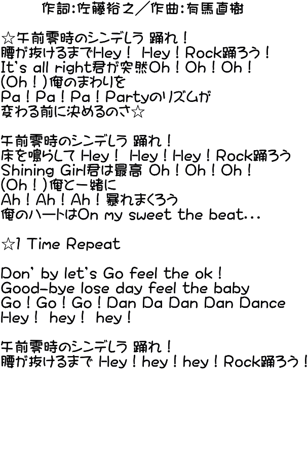        作詞：佐藤裕之／作曲：有馬直樹  ☆午前零時のシンデレラ 踊れ！ 腰が抜けるまでＨey！ Ｈey！Ｒock踊ろう！ Ｉt’s all right君が突然Ｏｈ！Ｏh！Ｏh！ （Ｏｈ！）俺のまわりを Ｐa！Ｐa！Ｐa！Ｐartyのリズムが 変わる前に決めるのさ☆  午前零時のシンデレラ 踊れ！ 床を鳴らして Ｈey！ Ｈey！Ｈey！Ｒock踊ろう Ｓhining Ｇirl君は最高 Ｏh！Ｏh！Ｏh！ （Ｏｈ！）俺と一緒に Ａh！Ａh！Ａh！暴れまくろう 俺のハートはＯn my sweet the beat．．．  ☆１ Ｔime Ｒepeat  Ｄon’ by let’s Ｇo feel the ok！ Ｇood-bye lose day feel the baby Ｇo！Ｇo！Ｇo！Ｄan Ｄa Ｄan Ｄan Ｄance Ｈey！ hey！ hey！  午前零時のシンデレラ 踊れ！ 腰が抜けるまで Ｈey！hey！hey！Ｒock踊ろう！       