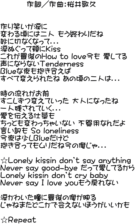          作詞／作曲：桜井敬久   作り笑いが涙に 変わる頃には二人 もう終わりだね 妙に切なくなって．．． 涙ぬぐって頬にＫiss これが最後のＨow to love今も 愛してる 声にならないＴenderness Ｂlueな夜も抱き合えば すべて変えられたね あの頃の二人は．．．  時の流れがお前 すこしずつ変えていった 大人になったね 一人残されていく．．． 愛を伝える仕草も ちっとも変わっちゃいない 不器用なんだよ 言い訳も So loneliness 今夜は少しＢlueだけど 抱き合ってもムリだね今の俺じゃ．．．  ☆Ｌonely kissin don’t say anything Ｎever say good-bye だって愛してるから Ｌonely kissin don’t cry baby Ｎever say Ｉ ｌove youもう戻れない  涙かわいた瞳に最後の俺が映る じゃねまたどこかで会えないほうがいいかも  ☆Ｒｅｐｅａｔ 