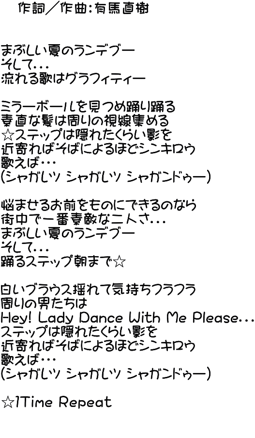    作詞／作曲：有馬直樹   まぶしい夏のランデブー そして．．． 流れる歌はグラフィティー  ミラーボールを見つめ踊り踊る 素直な髪は周りの視線集める ☆ステップは隠れたくらい影を 近寄ればそばによるほどシンキロウ 歌えば・・・ （シャガレツ シャガレツ シャガンドゥー）  悩ませるお前をものにできるのなら 街中で一番素敵な二人さ．．． まぶしい夏のランデブー そして．．． 踊るステップ朝まで☆  白いブラウス揺れて気持ちフラフラ 周りの男たちは Hey! Lady Dance With Me Please．．． ステップは隠れたくらい影を 近寄ればそばによるほどシンキロウ 歌えば・・・ （シャガレツ シャガレツ シャガンドゥー）  ☆１Ｔｉｍｅ Ｒｅｐｅａｔ  