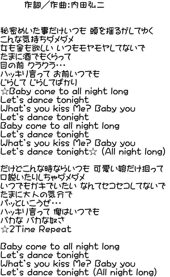        作詞／作曲：内田弘二   秘密めいた事だけいつも 頭を揺るがしてゆく こんな気持ちダメダメ 女も金も欲しい いつもモヤモヤしてないで たまに酒でもくらって  目の前 クラクラ・・・ ハッキリ言って お前いつでも じらして じらしてばかり ☆Ｂaby come to all night long Ｌet’s dance tonight Ｗhat’s you kiss Me? Baby you Ｌet’s dance tonight Ｂaby come to all night long Ｌet’s dance tonight Ｗhat’s you kiss Me? Baby you Ｌet’s dance tonight☆ （Ａll night long）  だけどこんな時ならいつも 可愛い娘だけ狙って 口説いたりしちゃダメダメ いつでもガキでいたい なんてセコセコしてないで  たまに大人の気分で パッといこうぜ・・・ ハッキリ言って 俺はいつでも バカな バカな奴さ ☆２Ｔｉｍｅ Ｒｅｐｅａｔ  Ｂaby come to all night long Ｌet’s dance tonight Ｗhat’s you kiss Me? Baby you Ｌet’s dance tonight （Ａll night long）