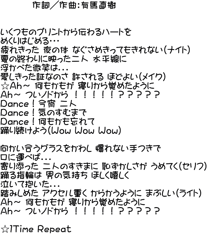          作詞／作曲：有馬直樹   いくつものプリントから伝わるハートを めくりはじめる・・・ 疲れきった 夜の体 なぐさめきってもきれない（ナイト） 夏の終わりに映った二人 水平線に 浮かべた微笑は．．． 愛しきった証なのさ 許される ほどよい（メイク） ☆Ａｈ～ 何もかもが 寝りから覚めたように Ａｈ～ ついノドから ！！！！！？？？？？ Ｄａｎｃｅ！今宵 二人 Ｄａｎｃｅ！気のすむまで Ｄａｎｃｅ！何もかも忘れて 踊り続けよう（Ｗｏｗ Ｗｏｗ Ｗｏｗ）  向かい合うグラスをかわし 慣れない手つきで 口に運べば．．． 寄り添った 二人のすきまに 恥ずかしさが うめてく（セリフ） 踊る指輪は 男の気持ち ほしく嬉しく 泣いて抱いた．．． 踏みしめた アクセル重く からかうように まぶしい（ライト） Ａｈ～ 何もかもが 寝りから覚めたように Ａｈ～ ついノドから ！！！！！？？？？？  ☆１Ｔｉｍｅ Ｒｅｐｅａｔ