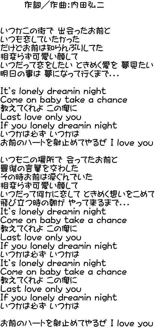        作詞／作曲：内田弘二   いつかこの街で 出会ったお前と いつも恋していたかった だけどお前は知らんぷりしてた 相変らず可愛い顔して いつだって恋をしたい ときめく愛を 夢見たい 明日の事は 夢になって行くまで．．．  Ｉt’s lonely dreamin night Ｃome on ｂａｂｙ take a chance 教えてくれよ この俺に Ｌast love only you Ｉf you lonely dreamin night いつかは必ず いつかは お前のハートを射止めてやるぜ Ｉ love you  いつもこの場所で 会ってたお前と 最後の言葉を交わした その時お前は涙ぐんでいた 相変らず可愛い顔して いつだって何かに恋して ときめく想いをこめて 飛び立つ時の朝が やって来るまで．．． Ｉt’s lonely dreamin night Ｃome on baby take a chance 教えてくれよ この俺に Ｌast love only you Ｉf you lonely dreamin night いつかは必ず いつかは Ｉt’s lonely dreamin night Ｃome on baby take a chance 教えてくれよ この俺に Ｌast love only you Ｉf you lonely dreamin night いつかは必ず いつかは  お前のハートを射止めてやるぜ Ｉ love you