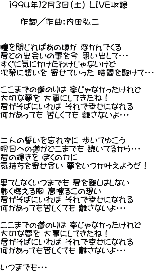 　１９９４年１２月３日（土） ＬＩＶＥ収録 　　       作詞／作曲：内田弘二   瞳を閉じればあの頃が 浮かんでくる 君との出会いの事を今 思い出して・・・ すぐに気にかけたわけじゃないけど 次第に想いを 寄せていった 時間を駆けて・・・  ここまでの道のりは 楽じゃなかったけれど 大切な夢を 大事にしてきたね！ 君がそばにいれば それで幸せになれる 何があっても 苦しくても 離さないよ・・・   二人の誓いを忘れずに 歩いてゆこう 明日への道がどこまでも 続いてるから・・・ 君の輝きを ぼくの力に 気持ちを寄せ合い 夢をいつか叶えようゼ！  果てしなくいつまでも 君を離しはしない 熱く燃える胸 高鳴るこの想い 君がそばにいれば それで幸せになれる 何があっても苦しくても 離さないよ・・・  ここまでの道のりは 楽じゃなかったけれど 大切な夢を 大事にしてきたね！ 君がそばにいれば それで幸せになれる 何があっても苦しくても 離さないよ・・・  いつまでも・・・