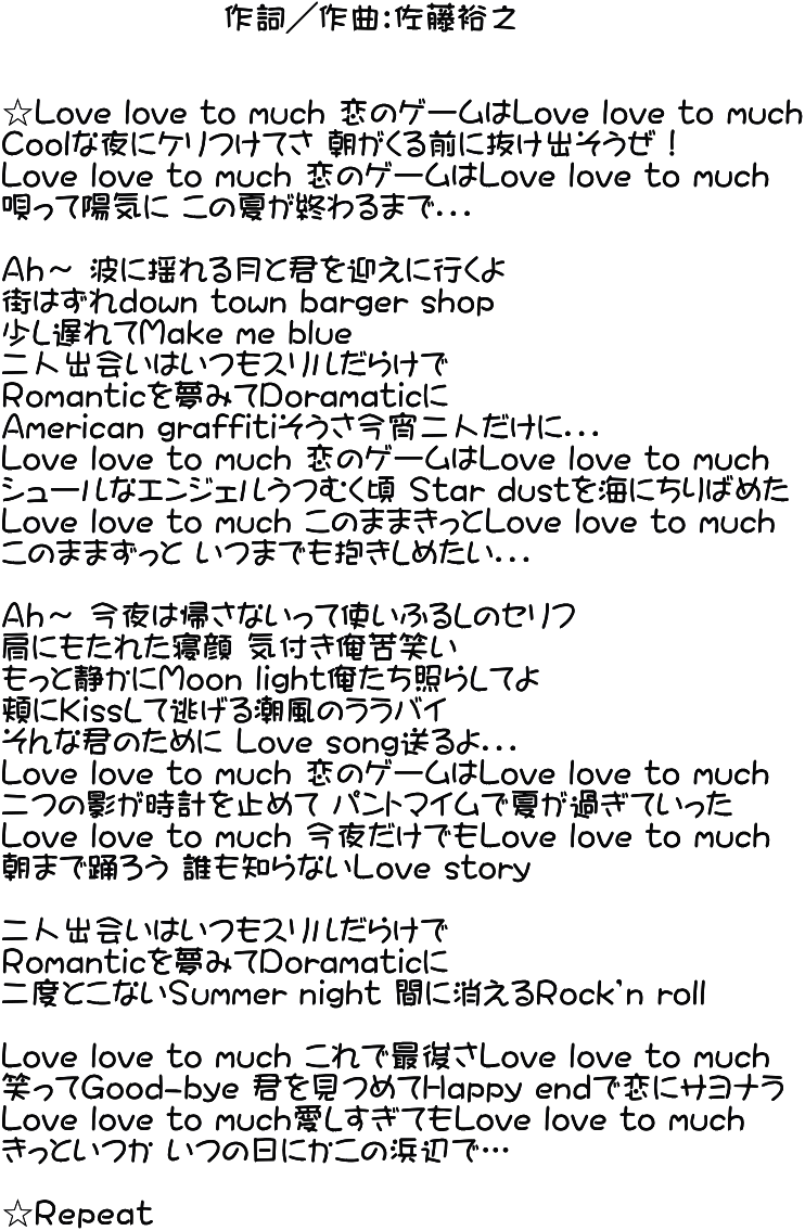                   作詞／作曲：佐藤裕之   ☆Love love to much 恋のゲームはLove love to much Ｃoolな夜にケリつけてさ 朝がくる前に抜け出そうぜ！ Love love to much 恋のゲームはLove love to much 唄って陽気に この夏が終わるまで．．．  Ａｈ～ 波に揺れる月と君を迎えに行くよ 街はずれdown town barger shop  少し遅れてＭake me blue 二人出会いはいつもスリルだらけで Ｒomanticを夢みてＤoramaticに Ａmerican graffitiそうさ今宵二人だけに．．． Love love to much 恋のゲームはLove love to much シュールなエンジェルうつむく頃 Ｓtar dustを海にちりばめた Love love to much このままきっとLove love to much このままずっと いつまでも抱きしめたい．．．  Ａｈ～ 今夜は帰さないって使いふるしのセリフ 肩にもたれた寝顔 気付き俺苦笑い もっと静かにＭoon light俺たち照らしてよ 頬にＫissして逃げる潮風のララバイ そんな君のために Love song送るよ．．． Love love to much 恋のゲームはLove love to much 二つの影が時計を止めて パントマイムで夏が過ぎていった Love love to much 今夜だけでもLove love to much 朝まで踊ろう 誰も知らないＬove story  二人出会いはいつもスリルだらけで Ｒomanticを夢みてＤoramaticに 二度とこないＳummer night 間に消えるＲock’n roll  Love love to much これで最後さLove love to much 笑ってＧood-bye 君を見つめてＨappy endで恋にサヨナラ Love love to much愛しすぎてもLove love to much きっといつか いつの日にかこの浜辺で…  ☆Ｒｅｐｅａｔ