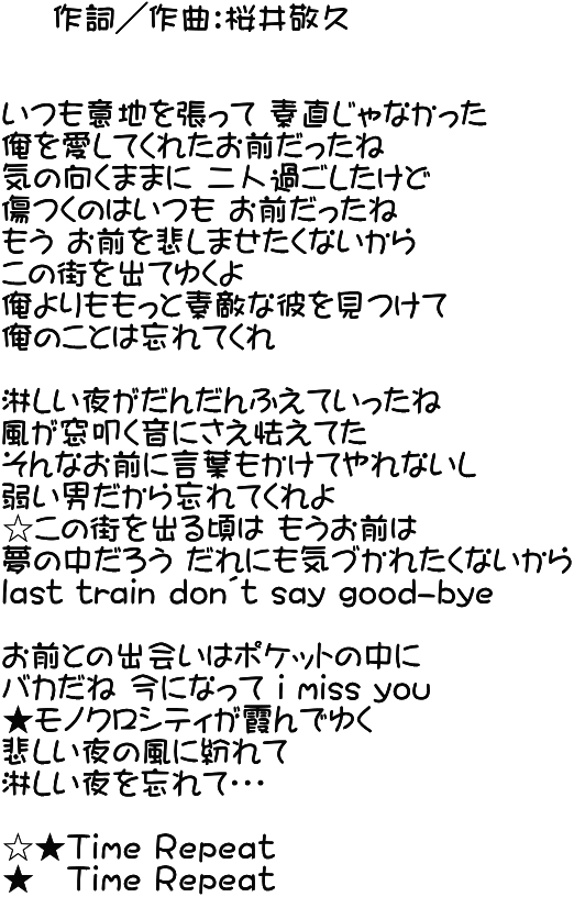     作詞／作曲：桜井敬久   いつも意地を張って 素直じゃなかった 俺を愛してくれたお前だったね 気の向くままに 二人過ごしたけど 傷つくのはいつも お前だったね もう お前を悲しませたくないから この街を出てゆくよ 俺よりももっと素敵な彼を見つけて 俺のことは忘れてくれ  淋しい夜がだんだんふえていったね 風が窓叩く音にさえ怯えてた そんなお前に言葉もかけてやれないし 弱い男だから忘れてくれよ ☆この街を出る頃は もうお前は 夢の中だろう だれにも気づかれたくないから last train don´t say good-bye  お前との出会いはポケットの中に バカだね 今になって i miss you ★モノクロシティが霞んでゆく 悲しい夜の風に紛れて	 淋しい夜を忘れて・・・  ☆★Ｔｉｍｅ Ｒｅｐｅａｔ ★　Ｔｉｍｅ Ｒｅｐｅａｔ 