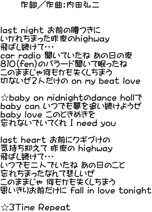       作詞／作曲：内田弘二   lａｓｔ nｉｇｈｔ お前の腰つきに いかれちまった昨夜のhｉｇｈwａｙ 飛ばし続けて・・・ cａｒ rａｄｉｏ 聞いていたね あの日の夜 ８１０(fen)のバラード聞いて眠ったね このままじゃ何もかも失くしちまう 切ないぜ２人だけの oｎ my bｅａｔ lｏｖｅ  ☆bａｂｙ oｎ mｉｄｎｉｇｈｔのdａｎｃｅ hollで bａｂｙ cａｎ いつでも夢を追い続けようぜ bａｂｙ lｏｖｅ このときめきを 忘れないでいてくれ Ｉ ｎｅｅｄ you  lａｓｔ hｅａｒｔ お前にクギづけの 気持ち抑えて 昨夜の hｉｇｈwａｙ 飛ばし続けて・・・ いつでも二人でいたね あの日のこと 忘れちまったなんて悲しいぜ このままじゃ 何もかも失くしちまう 思いきりお前だけに fａｌｌ iｎ lｏｖｅ tｏnｉｇｈｔ  ☆３Ｔｉｍｅ Ｒｅｐｅａｔ 