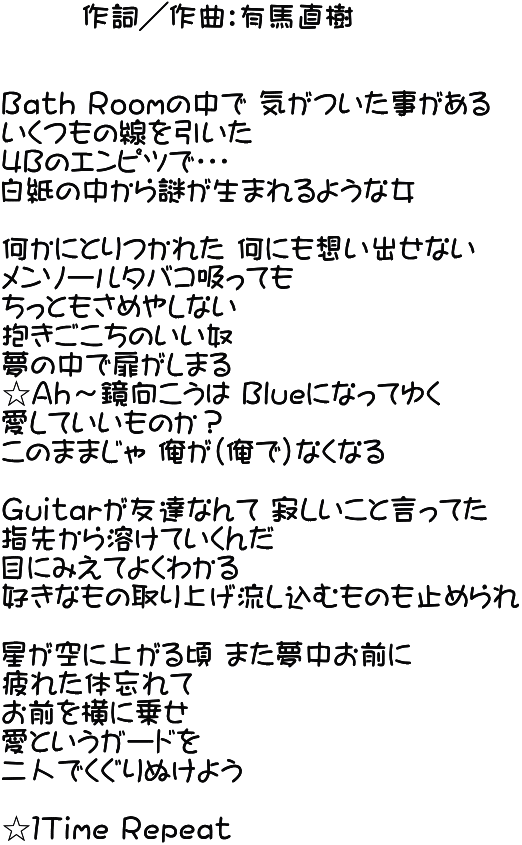        作詞／作曲：有馬直樹   Ｂａｔｈ Ｒｏｏｍの中で 気がついた事がある いくつもの線を引いた ４Ｂのエンピツで・・・ 白紙の中から謎が生まれるような女  何かにとりつかれた 何にも想い出せない メンソールタバコ吸っても ちっともさめやしない 抱きごこちのいい奴 夢の中で扉がしまる ☆Ａｈ～鏡向こうは Ｂｌｕｅになってゆく 愛していいものか？ このままじゃ 俺が（俺で）なくなる  Ｇｕｉｔａｒが友達なんて 寂しいこと言ってた 指先から溶けていくんだ 目にみえてよくわかる 好きなもの取り上げ流し込むものも止められ  星が空に上がる頃 また夢中お前に 疲れた体忘れて お前を横に乗せ 愛というガードを 二人でくぐりぬけよう  ☆１Ｔｉｍｅ Ｒｅｐｅａｔ