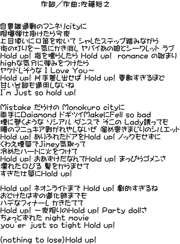               作詞／作曲：佐藤裕之 	  自意識過剰のマンネリcｉｔyに　 限爆弾仕掛けたら今夜 上目使いに口笛を吹いて シャレたステップ踏みながら 街の灯りを一気にかき消し ヤバイあの娘とシークレット ラブ Hold up! 指を鳴らしたら Hold up!  romance の始まり hｉｇｈな気分に弾みをつけたら ヤケドしそうな Ｉ Ｌｏｖｅ Ｙｏｕ～ Hold up! 片手差し出せば Hold up! 素敵すぎるほど 甘い台詞も通用しないね Ｉ´ｍ Ｊｕｓｔ sｏ hold up!  Ｍｉｓｔａｋｅ だらけの Ｍｏｎｏｋｕｒｏ cｉｔｙに 両手にＤａｉａｍｏｎｄ ドギツイＭakeにＦｅｌｌ sｏ bａｄ 煙に巻くような ソシアル ダンスで そこの Ｌａｄｙ誘っても 腰のマニュキア剥がれやしないぜ 溜め息きまじりのシルエット Hold up! ありふれたドアをHold up! ノックもせずに くわえ煙草でＪｉｍｅｙ気取って  冷めたハートに火をつけて Hold up! おあずけだなんてHold up! まっぴらゴメンさ 濡れた口びる 髪をからませて すぎた仕草にHold up!  Hold up! ネオンライトまで Hold up! 劇的すぎるね おどけたはずの道化師までも ハデなフィナーレ かきたてて Hold up! 一夜限りのHold up! Ｐａｒｔｙ ｄｏｌｌさ ちょっとずれた ｎｉｇｈｔ ｍｏｖiｅ ｙｏｕ´ｅｒ ｊｕｓｔ ｓｏ ｔｉｇｈｔ Hold up!  （ｎｏｔｈｉｎｇ ｔｏ ｌｏｓｅ）Hold up! 