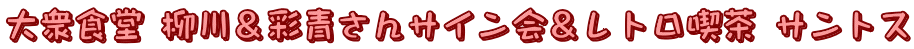 大衆食堂 柳川＆彩青さんサイン会＆レトロ喫茶 サントス