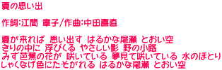 夏の思い出  作詞：江間 章子/作曲：中田喜直  夏が来れば 思い出す はるかな尾瀬 とおい空 きりの中に 浮びくる やさしい影 野の小路 みず芭蕉の花が 咲いている 夢見て咲いている 水のほとり しゃくなげ色にたそがれる はるかな尾瀬 とおい空