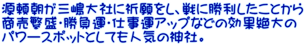 源頼朝が三嶋大社に祈願をし、戦に勝利したことから 商売繁盛・勝負運・仕事運アップなどの効果絶大の パワースポットとしても人気の神社。