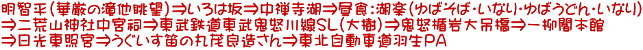 明智平（華厳の滝他眺望）⇒いろは坂⇒中禅寺湖⇒昼食：湖楽（ゆばそば・いなり・ゆばうどん・いなり） ⇒二荒山神社中宮祠⇒東武鉄道東武鬼怒川線SL（大樹）⇒鬼怒楯岩大吊橋⇒一柳閣本館 ⇒日光東照宮⇒うぐいす笛の丸茂良造さん⇒東北自動車道羽生PA 