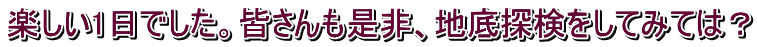 楽しい1日でした。皆さんも是非、地底探検をしてみては？