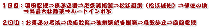 １日目：羽田空港⇒米子空港⇒足立美術館⇒松江散策（松江城他）⇒伊佐の浜 　　　 ⇒出雲大社散策⇒ルートイン米子  ２日目：お菓子の壽城⇒倉吉散策⇒海鮮網焼き御膳⇒鳥取砂丘⇒鳥取空港