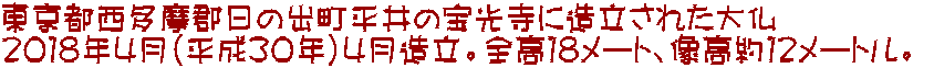 東京都西多摩郡日の出町平井の宝光寺に造立された大仏 ２０１８年４月（平成３０年）４月造立。全高１８メート、像高約１２メートル。 