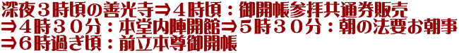 深夜３時頃の善光寺⇒４時頃：御開帳参拝共通券販売 ⇒４時３０分：本堂内陣開館⇒５時３０分：朝の法要お朝事 ⇒６時過ぎ頃：前立本尊御開帳